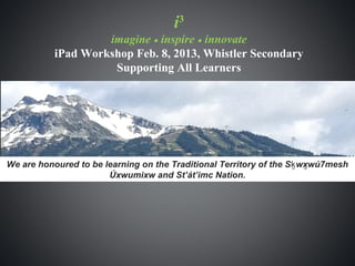 i3
                    imagine • inspire • innovate
           iPad Workshop Feb. 8, 2013, Whistler Secondary
                     Supporting All Learners




We are honoured to be learning on the Traditional Territory of the S ḵ wxwú7mesh
                                                                         ̱
                       Úxwumixw and St’át’imc Nation.
 
