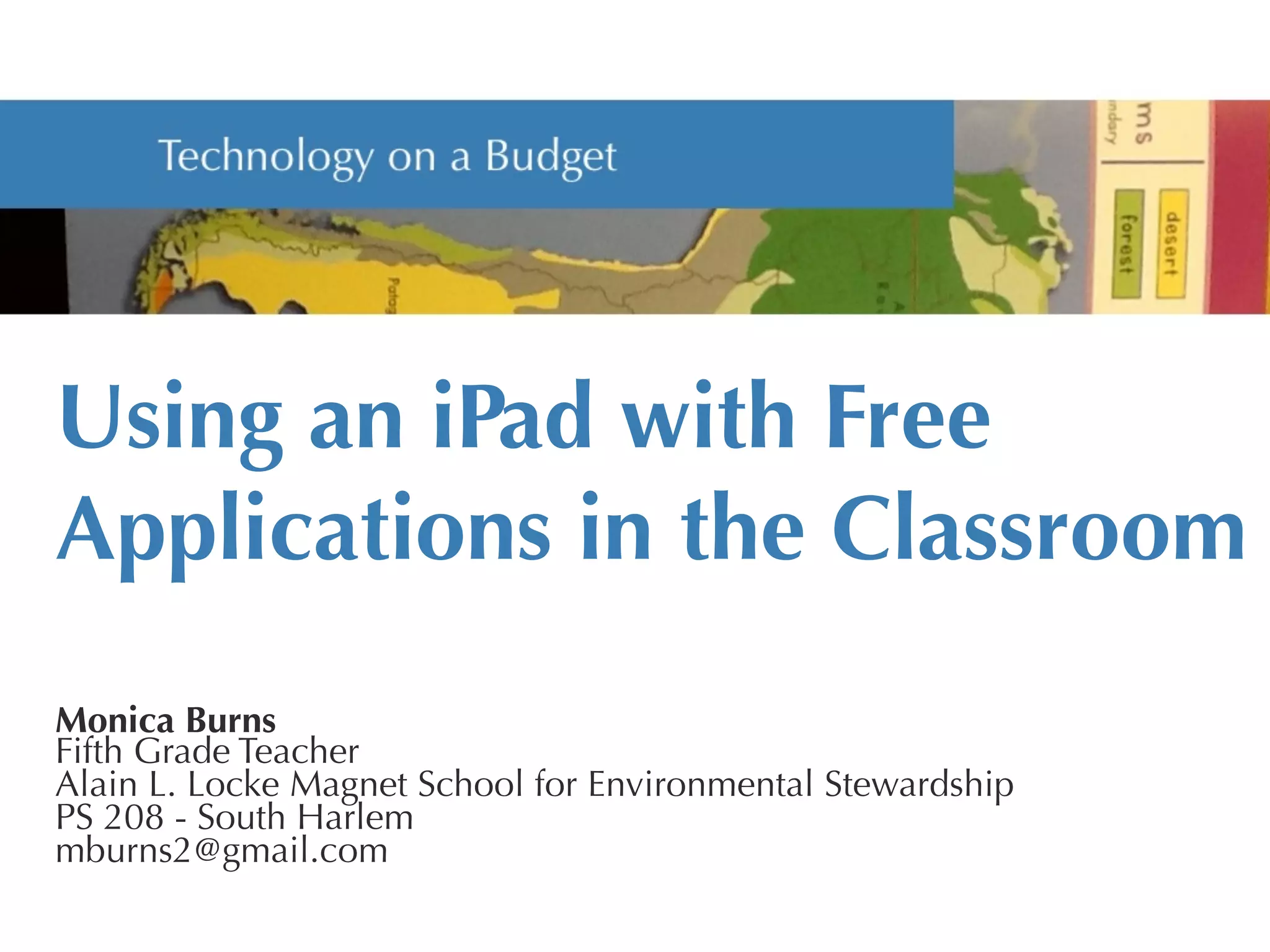 Using an iPad with Free
Applications in the Classroom


Monica Burns
Fifth Grade Teacher
Alain L. Locke Magnet School for Environmental Stewardship
PS 208 - South Harlem
mburns2@gmail.com
 