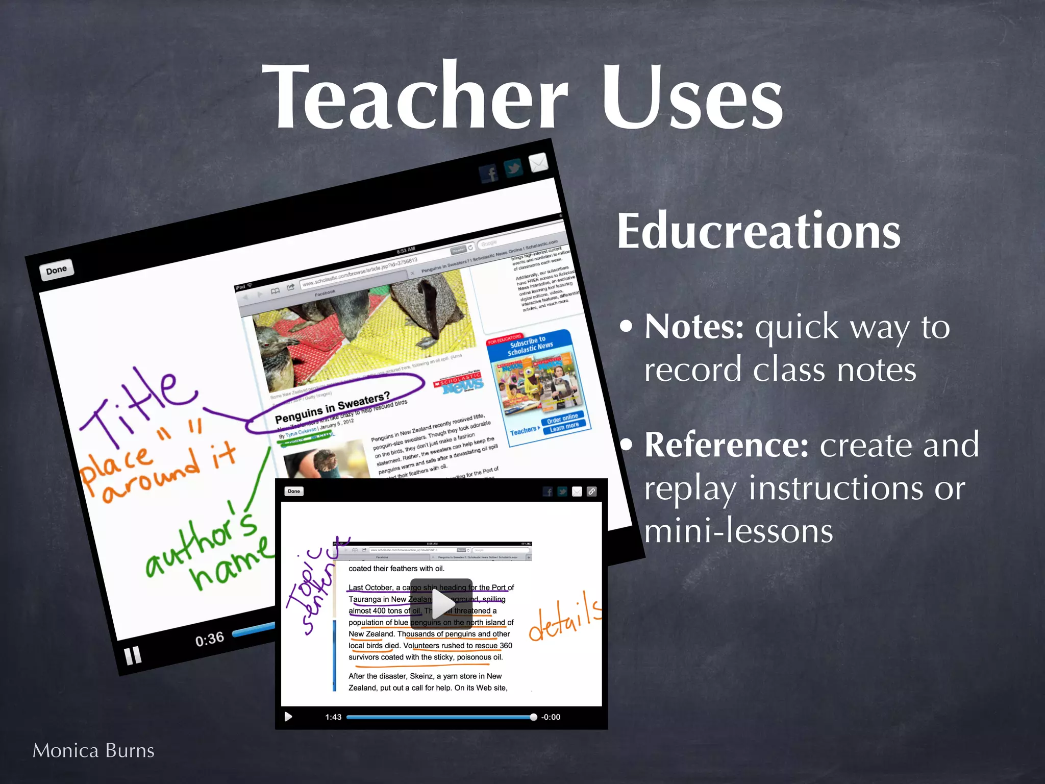 Teacher Uses
                       Educreations
                       • Notes: quick way to
                         record class notes

                       • Reference: create and
                         replay instructions or
                         mini-lessons




Monica Burns
 