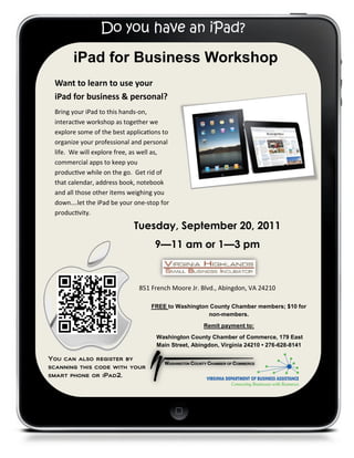 Do you have an iPad?

       iPad for Business Workshop
 Want to learn to use your
 iPad for business & personal?
 Bring your iPad to this hands-on,
 interactive workshop as together we
 explore some of the best applications to
 organize your professional and personal
 life. We will explore free, as well as,
 commercial apps to keep you
 productive while on the go. Get rid of
 that calendar, address book, notebook
 and all those other items weighing you
 down….let the iPad be your one-stop for
 productivity.

                            Tuesday, September 20, 2011
                                    9—11 am or 1—3 pm



                              851 French Moore Jr. Blvd., Abingdon, VA 24210

                                  FREE to Washington County Chamber members; $10 for
                                                    non-members.
                                                    Remit payment to:
                                    Washington County Chamber of Commerce, 179 East
                                    Main Street, Abingdon, Virginia 24210 • 276-628-8141

You can also register by
scanning this code with your
smart phone or iPad2.
 