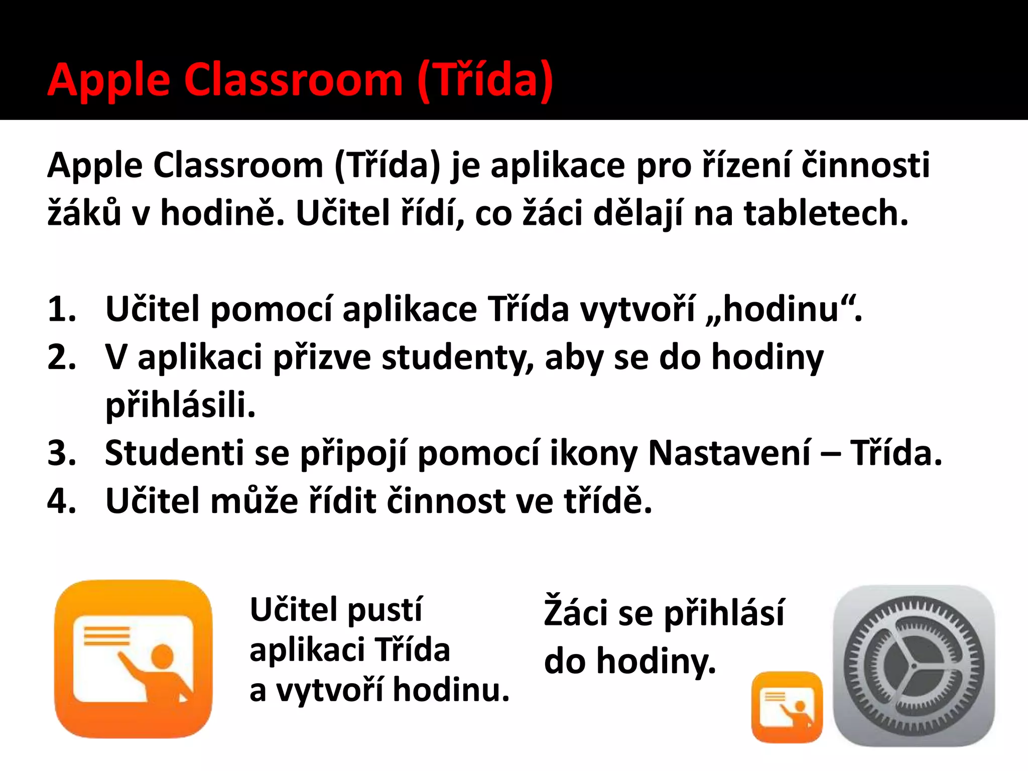 Apple Classroom (Třída)
Apple Classroom (Třída) je aplikace pro řízení činnosti
žáků v hodině. Učitel řídí, co žáci dělají na tabletech.
1. Učitel pomocí aplikace Třída vytvoří „hodinu“.
2. V aplikaci přizve studenty, aby se do hodiny
přihlásili.
3. Studenti se připojí pomocí ikony Nastavení – Třída.
4. Učitel může řídit činnost ve třídě.
Učitel pustí
aplikaci Třída
a vytvoří hodinu.
Žáci se přihlásí
do hodiny.
 