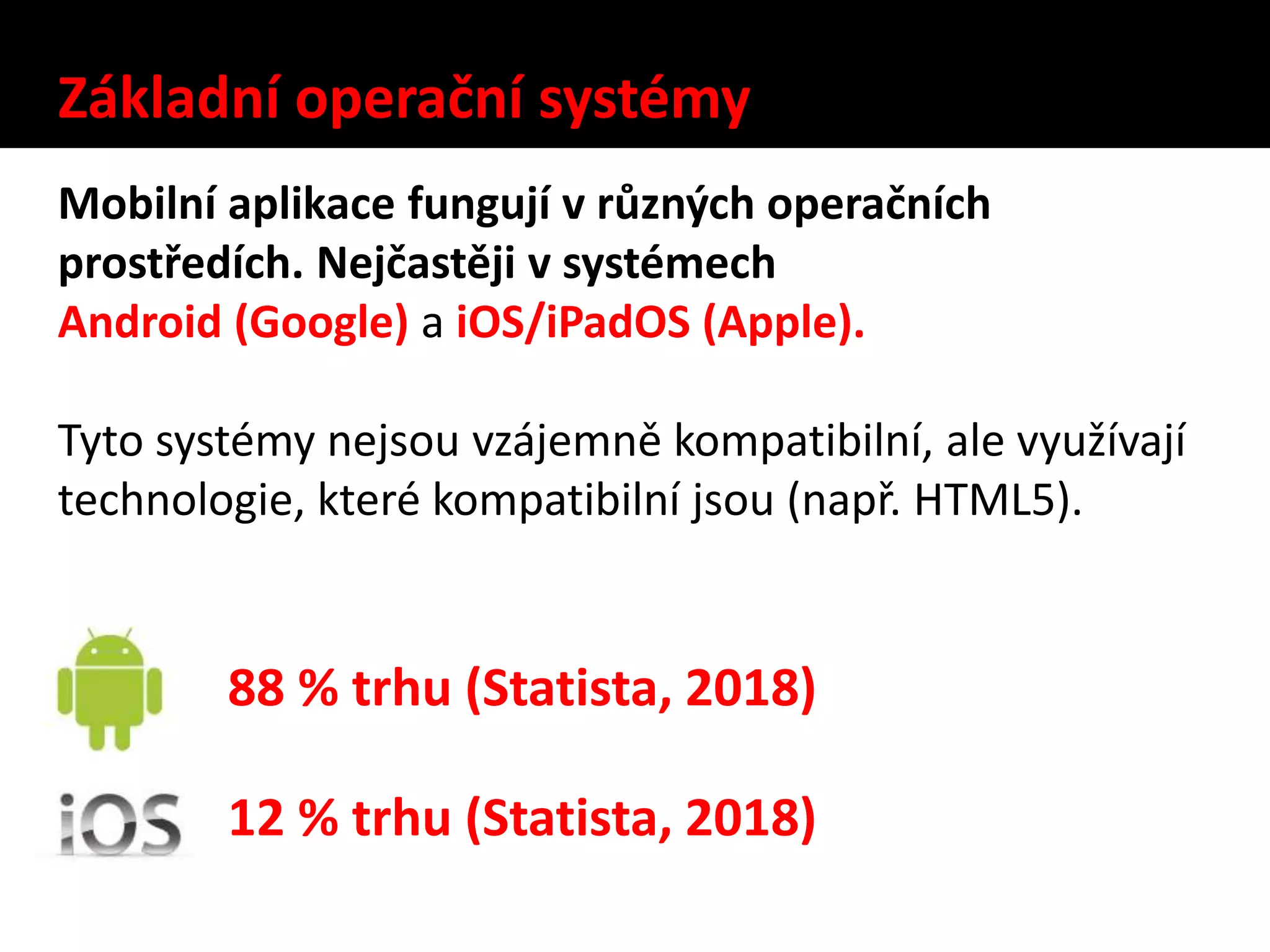 Základní operační systémy
Mobilní aplikace fungují v různých operačních
prostředích. Nejčastěji v systémech
Android (Google) a iOS/iPadOS (Apple).
Tyto systémy nejsou vzájemně kompatibilní, ale využívají
technologie, které kompatibilní jsou (např. HTML5).
88 % trhu (Statista, 2018)
12 % trhu (Statista, 2018)
 