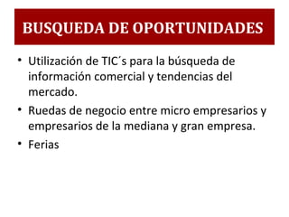 • Utilización de TIC´s para la búsqueda de
información comercial y tendencias del
mercado.
• Ruedas de negocio entre micro empresarios y
empresarios de la mediana y gran empresa.
• Ferias
BUSQUEDA DE OPORTUNIDADES
 