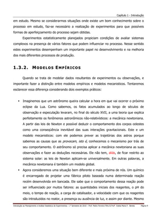 Capítulo 1 - Introdução

em estudo. Mesmo se considerarmos situações onde existe um bom conhecimento sobre o
processo em estudo, faz-se necessário a realização de experimentos para que possíveis
formas de aperfeiçoamento do processo sejam obtidas.
           Experimentos estatisticamente planejados propiciam condições de avaliar sistemas
complexos na presença de vários fatores que podem influenciar no processo. Nesse sentido
estes experimentos desempenham um importante papel no desenvolvimento e na melhoria
dos mais diferentes processos de produção.


1.3.2. MODELOS EMPÍRICOS

           Quando se trata de modelar dados resultantes de experimentos ou observações, e
importante fazer a distinção entre modelos empíricos e modelos mecanisticos. Tentaremos
esclarecer essa diferença considerando dois exemplos práticos:


           Imaginemos que um astrônomo queira calcular a hora em que vai ocorrer o próximo
           eclipse da Lua. Como sabemos, os fatos acumulados ao longo de séculos de
           observação e especulação levaram, no final do século XVII, a uma teoria que explica
           perfeitamente os fenômenos astronômicos não-relativísticos: a mecânica newtoniana.
           A partir das leis de Newton e possível deduzir o comportamento dos corpos celestes
           como uma conseqüência inevitável das suas interações gravitacionais. Este e um
           modelo mecanisticos: com ele podemos prever as trajetórias dos astros porque
           sabemos as causas que as provocam, isto é, conhecemos o mecanismo por trás de
           seu comportamento. O astrônomo só precisa aplicar a mecânica newtoniana as suas
           observações e fazer as deduções necessárias. Ele não tem, aliás, de ficar restrito ao
           sistema solar: as leis de Newton aplicam-se universalmente. Em outras palavras, a
           mecânica newtoniana é também um modelo global.
           Agora consideremos uma situação bem diferente e mais próxima de nós. Um químico
           é encarregado de projetar uma fábrica piloto baseada numa determinada reação
           recém desenvolvida em bancada. Ele sabe que o comportamento dessa reação pode
           ser influenciado por muitos fatores: as quantidades iniciais dos reagentes, o pH do
           meio, o tempo de reação, a carga de catalisador, a velocidade com que os reagentes
           são introduzidos no reator, a presença ou ausência de luz, e assim por diante. Mesmo

Introdução ao Planejamento e Análise Estatística de Experimentos – 1o Semestre de 2010 – Prof. Pedro Ferreira Filho & Profa. Estela Maris P. Bereta   Página 9
 