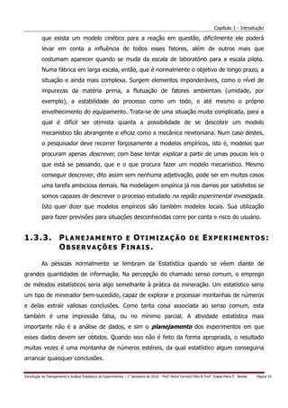 Capítulo 1 - Introdução

           que exista um modelo cinético para a reação em questão, dificilmente ele poderá
           levar em conta a influência de todos esses fatores, além de outros mais que
           costumam aparecer quando se muda da escala de laboratório para a escala piloto.
           Numa fábrica em larga escala, então, que é normalmente o objetivo de longo prazo, a
           situação e ainda mais complexa. Surgem elementos imponderáveis, como o nível de
           impurezas da matéria prima, a flutuação de fatores ambientais (umidade, por
           exemplo), a estabilidade do processo como um todo, e até mesmo o próprio
           envelhecimento do equipamento. Trata-se de uma situação muito complicada, para a
           qual é difícil ser otimista quanta a possibilidade de se descobrir um modelo
           mecanistico tão abrangente e eficaz como a mecânica newtoniana. Num caso destes,
           o pesquisador deve recorrer forçosamente a modelos empíricos, isto é, modelos que
           procuram apenas descrever, com base tentar explicar a partir de umas poucas leis o
           que está se passando, que e o que procura fazer um modelo mecanistico. Mesmo
           conseguir descrever, dito assim sem nenhuma adjetivação, pode ser em muitos casos
           uma tarefa ambiciosa demais. Na modelagem empírica já nos damos por satisfeitos se
           somos capazes de descrever o processo estudado na região experimental investigada.
           Isto quer dizer que modelos empíricos são também modelos locais. Sua utilização
           para fazer previsões para situações desconhecidas corre por conta e risco do usuário.


1.3.3. PLANEJAMENTO E OTIMIZAÇÃO DE EXPERIMENTOS:
       OBSERVAÇÕES FINAIS.

           As pessoas normalmente se lembram da Estatística quando se vêem diante de
grandes quantidades de informação. Na percepção do chamado senso comum, o emprego
de métodos estatísticos seria algo semelhante à prática da mineração. Um estatístico seria
um tipo de minerador bem-sucedido, capaz de explorar e processar montanhas de números
e delas extrair valiosas conclusões. Como tanta coisa associada ao senso comum, esta
também é uma impressão falsa, ou no mínimo parcial. A atividade estatística mais
importante não é a análise de dados, e sim o planejamento dos experimentos em que
esses dados devem ser obtidos. Quando isso não é feito da forma apropriada, o resultado
muitas vezes é uma montanha de números estéreis, da qual estatístico algum conseguiria
arrancar quaisquer conclusões.


Introdução ao Planejamento e Análise Estatística de Experimentos – 1o Semestre de 2010 – Prof. Pedro Ferreira Filho & Profa. Estela Maris P. Bereta   Página 10
 