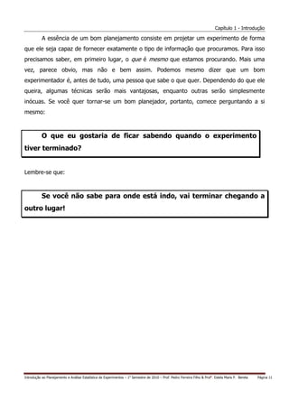 Capítulo 1 - Introdução

           A essência de um bom planejamento consiste em projetar um experimento de forma
que ele seja capaz de fornecer exatamente o tipo de informação que procuramos. Para isso
precisamos saber, em primeiro lugar, o que é mesmo que estamos procurando. Mais uma
vez, parece obvio, mas não e bem assim. Podemos mesmo dizer que um bom
experimentador é, antes de tudo, uma pessoa que sabe o que quer. Dependendo do que ele
queira, algumas técnicas serão mais vantajosas, enquanto outras serão simplesmente
inócuas. Se você quer tornar-se um bom planejador, portanto, comece perguntando a si
mesmo:



           O que eu gostaria de ficar sabendo quando o experimento
tiver terminado?


Lembre-se que:



           Se você não sabe para onde está indo, vai terminar chegando a
outro lugar!




Introdução ao Planejamento e Análise Estatística de Experimentos – 1o Semestre de 2010 – Prof. Pedro Ferreira Filho & Profa. Estela Maris P. Bereta   Página 11
 
