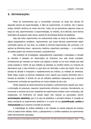 Capítulo 1 - Introdução


1. INTRODUÇÃO:

           Muito do conhecimento que a humanidade acumulou ao longo dos séculos foi
adquirido através da experimentação. A idéia de experimentar, no entanto, não é apenas
antiga, também pertence ao nosso dia-a-dia. Todos nós já aprendemos algumas coisas ao
longo da vida, experimentando. A experimentação, no entanto, só se difundiu como técnica
sistemática de pesquisa neste século, quando foi formalizada através da estatística.
           Hoje são feitos experimentos em praticamente todas as áreas de trabalho, embora
alguns pesquisadores acreditem, ingenuamente, que certas técnicas experimentais sejam
conhecidas apenas em sua área, na verdade as técnicas experimentais são universais e se
aplicam as diferentes áreas – agronomia, medicina, engenharia, psicologia... – e os métodos
de análise partem dos mesmos princípios e procedimentos.
           Nos trabalhos de investigação, adequadamente organizados e planejados, a tomada
de decisões é baseada em observações do fenômeno que está sendo estudado.
Consideremos por exemplo um estudo cujo objetivo é decidir se um novo método que está
sendo proposto é melhor do que métodos já utilizados ou escolher dentre um conjunto de
alternativas qual a mais eficiente ou qual deve ser eliminada e assim por diante. Para uma
tomada de decisão é necessário o estabelecimento de critérios, ou medidas de referência.
Nesta etapa surgem as técnicas estatísticas como suporte que propicia elementos para a
tomada de decisões. É através do uso de métodos estatísticos adequados que é possível
fundamentar conclusões de experiências em nosso trabalho do dia-a-dia.
           Muitos aspectos do desenvolvimento de projetos e particularmente aqueles que visam
a otimização de processos, requerem experimentos eficientes e precisos. Normalmente, as
economias e aumento de lucros resultantes de experimentos simples e bem conduzidos, são
substanciais. Os fenômenos em estudo sejam eles naturais ou provocados, sofrem
perturbações aleatórias, que é no caso da estatística, o principal enfoque. A variação ao
acaso caracteriza os experimentos aleatórios e é a partir da sua quantificação, análise e
interpretação que é possível a tomada de decisões.
           A metodologia de análise estatística a ser utilizada no estudo depende da maneira
como os dados foram obtidos. Assim, o planejamento e a análise estatística de experimentos
estão extremamente associados.

Introdução ao Planejamento e Análise Estatística de Experimentos – 1o Semestre de 2010 – Prof. Pedro Ferreira Filho & Profa. Estela Maris P. Bereta   Página 1
 