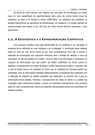 Capítulo 1 - Introdução

           Do ponto de vista histórico vale registrar que boa parte da formalização que existe
hoje, no caso especificado da experimentação, bem como de muitas outras áreas da
estatística, se deve a Sir Ronald A. Fisher (1890-1962), um estatístico que trabalhou na
Estação Experimental de Agricultura de Rothamstead, na Inglaterra. É a origem agrícola da
experimentação que explica o uso, até hoje, de vários termos técnicos associados à área
agronômica.



1.1. A ESTATÍSTICA E A EXPERIMENTAÇÃO CIENTÍFICA

           Uma pesquisa científica inicia pela identificação de um problema a ser estudado. O
problema leva a definição de uma “hipótese a ser investigada”. A verificação desta hipótese
pode ser feita de uma forma direta ou por suas conseqüências. Para isto é preciso à
obtenção de informações que propiciem elemento para a tomada de decisão a cerca da
veracidade ou não da hipótese em estudo. Para se obter esta informação é necessário um
conjunto de observações que não podem ser obtida (coletadas) de forma casual ou
aleatória. O planejamento de coleta de dados é então essencial para indicar o esquema sob
o qual os dados devem ser coletados de forma que as hipóteses de interesse podem ser
verificadas. Com as informações coletadas adequadamente, as hipóteses são verificadas com
a utilização de métodos de análise estatística que dependem da maneira sob a qual as
observações foram obtidas. Portanto, o planejamento da coleta de dados e a análise dos
resultados estão intimamente ligados e devem ser definidos conjuntamente. Este processo
pode ser visto, conjuntamente, através da seguinte representação gráfica da circularidade do
método científico:




Introdução ao Planejamento e Análise Estatística de Experimentos – 1o Semestre de 2010 – Prof. Pedro Ferreira Filho & Profa. Estela Maris P. Bereta   Página 2
 