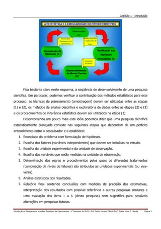 Capítulo 1 - Introdução




           Fica bastante claro neste esquema, a seqüência de desenvolvimento de uma pesquisa
cientifica. Em particular, podemos verificar a contribuição dos métodos estatísticos para este
processo: as técnicas de planejamento (amostragem) devem ser utilizadas entre as etapas
(1) e (2), os métodos de análise descritiva e exploratória de dados entre as etapas (2) e (3)
e os procedimentos de inferência estatística devem ser utilizados na etapa (3).
           Desenvolvendo um pouco mais esta idéia podemos dizer que uma pesquisa científica
estatisticamente planejada consiste nas seguintes etapas que dependem de um perfeito
entendimento entre o pesquisador e o estatístico:
     1. Enunciado do problema com formulação de hipóteses.
     2. Escolha dos fatores (variáveis independentes) que devem ser incluídas no estudo.
     3. Escolha da unidade experimental e da unidade de observação.
     4. Escolha das variáveis que serão medidas na unidade de observação.
     5. Determinação das regras e procedimentos pelos quais os diferentes tratamentos
           (combinação de níveis de fatores) são atribuídos às unidades experimentais (ou vice-
           versa).
     6. Análise estatística dos resultados.
     7. Relatório final contendo conclusões com medidas de precisão das estimativas,
           interpretação dos resultados com possível referência a outras pesquisas similares e
           uma avaliação dos itens 1 a 6 (desta pesquisa) com sugestões para possíveis
           alterações em pesquisas futuras.

Introdução ao Planejamento e Análise Estatística de Experimentos – 1o Semestre de 2010 – Prof. Pedro Ferreira Filho & Profa. Estela Maris P. Bereta   Página 3
 