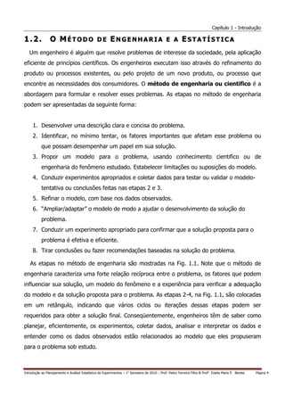 Capítulo 1 - Introdução

1.2.             O MÉTODO DE ENGENHARIA E A ESTATÍSTICA
   Um engenheiro é alguém que resolve problemas de interesse da sociedade, pela aplicação
eficiente de princípios científicos. Os engenheiros executam isso através do refinamento do
produto ou processos existentes, ou pelo projeto de um novo produto, ou processo que
encontre as necessidades dos consumidores. O método de engenharia ou cientifico é a
abordagem para formular e resolver esses problemas. As etapas no método de engenharia
podem ser apresentadas da seguinte forma:


     1. Desenvolver uma descrição clara e concisa do problema.
     2. Identificar, no mínimo tentar, os fatores importantes que afetam esse problema ou
           que possam desempenhar um papel em sua solução.
     3. Propor um modelo para o problema, usando conhecimento cientifico ou de
           engenharia do fenômeno estudado. Estabelecer limitações ou suposições do modelo.
     4. Conduzir experimentos apropriados e coletar dados para testar ou validar o modelo-
           tentativa ou conclusões feitas nas etapas 2 e 3.
     5. Refinar o modelo, com base nos dados observados.
     6. “Ampliar/adaptar” o modelo de modo a ajudar o desenvolvimento da solução do
           problema.
     7. Conduzir um experimento apropriado para confirmar que a solução proposta para o
           problema é efetiva e eficiente.
     8. Tirar conclusões ou fazer recomendações baseadas na solução do problema.

   As etapas no método de engenharia são mostradas na Fig. 1.1. Note que o método de
engenharia caracteriza uma forte relação recíproca entre o problema, os fatores que podem
influenciar sua solução, um modelo do fenômeno e a experiência para verificar a adequação
do modelo e da solução proposta para o problema. As etapas 2-4, na Fig. 1.1, são colocadas
em um retângulo, indicando que vários ciclos ou iterações dessas etapas podem ser
requeridos para obter a solução final. Conseqüentemente, engenheiros têm de saber como
planejar, eficientemente, os experimentos, coletar dados, analisar e interpretar os dados e
entender como os dados observados estão relacionados ao modelo que eles propuseram
para o problema sob estudo.



Introdução ao Planejamento e Análise Estatística de Experimentos – 1o Semestre de 2010 – Prof. Pedro Ferreira Filho & Profa. Estela Maris P. Bereta   Página 4
 