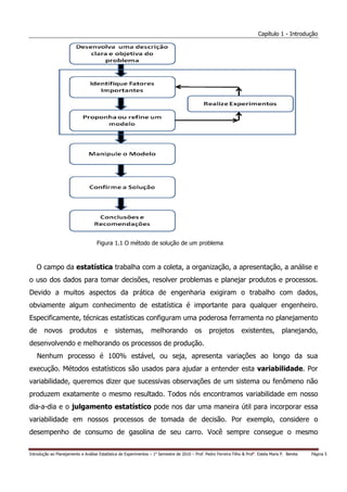Capítulo 1 - Introdução




                                    Figura 1.1 O método de solução de um problema



   O campo da estatística trabalha com a coleta, a organização, a apresentação, a análise e
o uso dos dados para tomar decisões, resolver problemas e planejar produtos e processos.
Devido a muitos aspectos da prática de engenharia exigiram o trabalho com dados,
obviamente algum conhecimento de estatística é importante para qualquer engenheiro.
Especificamente, técnicas estatísticas configuram uma poderosa ferramenta no planejamento
de      novos         produtos          e     sistemas,           melhorando              os      projetos          existentes,           planejando,
desenvolvendo e melhorando os processos de produção.
     Nenhum processo é 100% estável, ou seja, apresenta variações ao longo da sua
execução. Métodos estatísticos são usados para ajudar a entender esta variabilidade. Por
variabilidade, queremos dizer que sucessivas observações de um sistema ou fenômeno não
produzem exatamente o mesmo resultado. Todos nós encontramos variabilidade em nosso
dia-a-dia e o julgamento estatístico pode nos dar uma maneira útil para incorporar essa
variabilidade em nossos processos de tomada de decisão. Por exemplo, considere o
desempenho de consumo de gasolina de seu carro. Você sempre consegue o mesmo


Introdução ao Planejamento e Análise Estatística de Experimentos – 1o Semestre de 2010 – Prof. Pedro Ferreira Filho & Profa. Estela Maris P. Bereta   Página 5
 