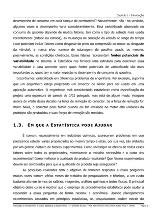 Capítulo 1 - Introdução

desempenho de consumo em cada tanque de combustível? Naturalmente, não - na verdade,
algumas vezes o desempenho varia consideravelmente. Essa variabilidade observada no
consumo de gasolina depende de muitos fatores, tais como o tipo de estrada mais usada
recentemente (cidade ou estrada), as mudanças na condição do veiculo ao longo do tempo
(que poderiam incluir fatores como desgaste do pneu ou compressão do motor ou desgaste
da válvula), a marca e/ou numero de octanagem da gasolina usada, ou mesmo,
possivelmente, as condições climáticas. Esses fatores representam fontes potenciais de
variabilidade no sistema. A Estatística nos fornece uma estrutura para descrever essa
variabilidade e para aprender sobre quais fontes potenciais de variabilidade são mais
importantes ou quais tem o maior impacto no desempenho de consumo de gasolina.
   Encontramos variabilidade em diferentes problemas de engenharia. Por exemplo, suponha
que um engenheiro esteja projetando um conector de náilon para ser usado em uma
aplicação automotiva. O engenheiro está considerando estabelecer como especificação do
projeto uma espessura de parede de 3/32 polegada, mas está de algum modo, inseguro
acerca do efeito dessa decisão na força de remoção do conector. Se a força de remoção for
muito baixa, o conector pode falhar quando ele for instalado no motor alto unidades do
protótipo são produzidas e suas forças de remoção são medidas.


1.3.             EM QUE A ESTATÍSTICA PODE AJUDAR

           É comum, especialmente em indústrias químicas, aparecerem problemas em que
precisamos estudar várias propriedades ao mesmo tempo e estas, por sua vez, são afetadas
por um grande número de fatores experimentais. Como investigar os efeitos de todos esses
fatores sobre todas as propriedades, minimizando o trabalho necessário e o custo dos
experimentos? Como melhorar a qualidade do produto resultante? Que fatores experimentais
devem ser controlados para que a qualidade do produto seja assegurada?
           As pesquisas realizadas com o objetivo de fornecer respostas a essas perguntas
muitas vezes tomam vários meses de trabalho de pesquisadores e técnicos, a um custo
bastante alto em termos de salários, reagentes, análises químicas e testes físicos. O principal
objetivo deste curso é mostrar que o emprego de procedimentos estatísticos pode ajudar a
responder a essas perguntas de forma racional e econômica. Usando planejamentos
experimentais baseados em princípios estatísticos, os pesquisadores podem extrair do

Introdução ao Planejamento e Análise Estatística de Experimentos – 1o Semestre de 2010 – Prof. Pedro Ferreira Filho & Profa. Estela Maris P. Bereta   Página 6
 
