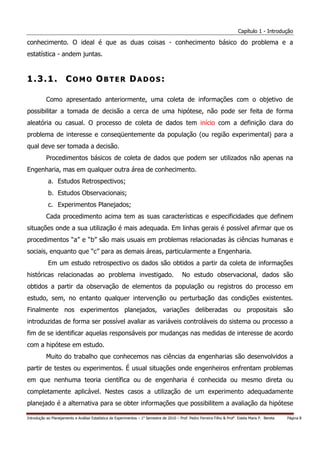 Capítulo 1 - Introdução

conhecimento. O ideal é que as duas coisas - conhecimento básico do problema e a
estatística - andem juntas.


1.3.1. COMO OBTER DADOS:

           Como apresentado anteriormente, uma coleta de informações com o objetivo de
possibilitar a tomada de decisão a cerca de uma hipótese, não pode ser feita de forma
aleatória ou casual. O processo de coleta de dados tem início com a definição clara do
problema de interesse e conseqüentemente da população (ou região experimental) para a
qual deve ser tomada a decisão.
           Procedimentos básicos de coleta de dados que podem ser utilizados não apenas na
Engenharia, mas em qualquer outra área de conhecimento.
            a. Estudos Retrospectivos;
            b. Estudos Observacionais;
            c. Experimentos Planejados;
           Cada procedimento acima tem as suas características e especificidades que definem
situações onde a sua utilização é mais adequada. Em linhas gerais é possível afirmar que os
procedimentos “a” e “b” são mais usuais em problemas relacionadas às ciências humanas e
sociais, enquanto que “c” para as demais áreas, particularmente a Engenharia.
            Em um estudo retrospectivo os dados são obtidos a partir da coleta de informações
históricas relacionadas ao problema investigado.                                            No estudo observacional, dados são
obtidos a partir da observação de elementos da população ou registros do processo em
estudo, sem, no entanto qualquer intervenção ou perturbação das condições existentes.
Finalmente nos experimentos planejados, variações deliberadas ou propositais são
introduzidas de forma ser possível avaliar as variáveis controláveis do sistema ou processo a
fim de se identificar aquelas responsáveis por mudanças nas medidas de interesse de acordo
com a hipótese em estudo.
           Muito do trabalho que conhecemos nas ciências da engenharias são desenvolvidos a
partir de testes ou experimentos. É usual situações onde engenheiros enfrentam problemas
em que nenhuma teoria científica ou de engenharia é conhecida ou mesmo direta ou
completamente aplicável. Nestes casos a utilização de um experimento adequadamente
planejado é a alternativa para se obter informações que possibilitem a avaliação da hipótese

Introdução ao Planejamento e Análise Estatística de Experimentos – 1o Semestre de 2010 – Prof. Pedro Ferreira Filho & Profa. Estela Maris P. Bereta   Página 8
 