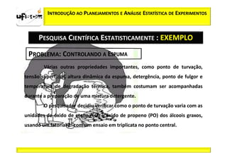 INTRODUÇÃO AO PLANEJAMENTOS E ANÁLISE ESTATÍSTICA DE EXPERIMENTOS



      PESQUISA CIENTÍFICA ESTATISTICAMENTE : EXEMPLO


        Várias outras propriedades importantes, como ponto de turvação,
tensão superficial, altura dinâmica da espuma, detergência, ponto de fulgor e
temperatura de degradação térmica, também costumam ser acompanhadas
durante a preparação de uma mistura detergente.
        O pesquisador decidiu verificar como o ponto de turvação varia com as
unidades de óxido de eteno (EO) e óxido de propeno (PO) dos álcoois graxos,
usando um fatorial 22 com um ensaio em triplicata no ponto central.
 