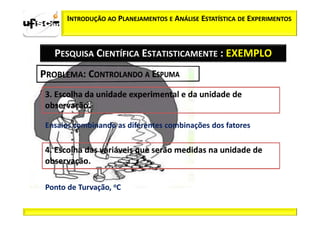 INTRODUÇÃO AO PLANEJAMENTOS E ANÁLISE ESTATÍSTICA DE EXPERIMENTOS



  PESQUISA CIENTÍFICA ESTATISTICAMENTE : EXEMPLO




Ensaios combinando as diferentes combinações dos fatores




Ponto de Turvação, oC
 