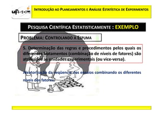 INTRODUÇÃO AO PLANEJAMENTOS E ANÁLISE ESTATÍSTICA DE EXPERIMENTOS



  PESQUISA CIENTÍFICA ESTATISTICAMENTE : EXEMPLO




Aleatorização da seqüencia dos ensaios combinando os diferentes
níveis dos fatores.
 