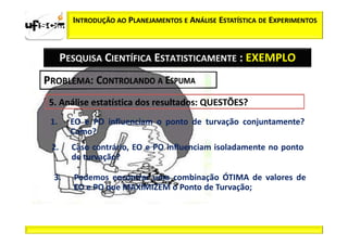 INTRODUÇÃO AO PLANEJAMENTOS E ANÁLISE ESTATÍSTICA DE EXPERIMENTOS



     PESQUISA CIENTÍFICA ESTATISTICAMENTE : EXEMPLO




1.     EO e PO influenciam o ponto de turvação conjuntamente?
       Como?
2.     Caso contrário, EO e PO influenciam isoladamente no ponto
       de turvação?

 3.    Podemos encontrar uma combinação ÓTIMA de valores de
       EO e PO que MAXIMIZEM o Ponto de Turvação;
 
