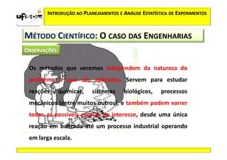 INTRODUÇÃO AO PLANEJAMENTOS E ANÁLISE ESTATÍSTICA DE EXPERIMENTOS



MÉTODO CIENTÍFICO: O CASO DAS ENGENHARIAS


 Os métodos que veremos independem da natureza do
 problema a que são aplicados. Servem para estudar
 reações   químicas,     sistemas     biológicos,    processos
 mecânicos (entre muitos outros), e também podem varrer
 todas as possíveis escalas de interesse, desde uma única
 reação em bancada até um processo industrial operando
 em larga escala.
 