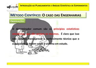 INTRODUÇÃO AO PLANEJAMENTOS E ANÁLISE ESTATÍSTICA DE EXPERIMENTOS



MÉTODO CIENTÍFICO: O CASO DAS ENGENHARIAS


 O denominador comum são os princípios estatísticos
 envolvidos, que são sempre os mesmos. É claro que isso
 não significa menosprezar o conhecimento técnico que o
 especialista já detém sobre o sistema em estudo.
 