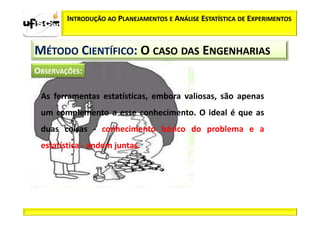 INTRODUÇÃO AO PLANEJAMENTOS E ANÁLISE ESTATÍSTICA DE EXPERIMENTOS



MÉTODO CIENTÍFICO: O CASO DAS ENGENHARIAS


 As ferramentas estatísticas, embora valiosas, são apenas
 um complemento a esse conhecimento. O ideal é que as
 duas coisas - conhecimento básico do problema e a
 estatística - andem juntas.
 