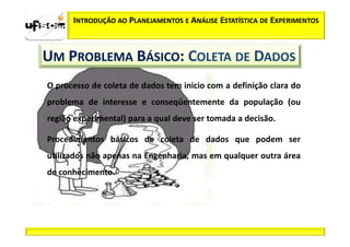 INTRODUÇÃO AO PLANEJAMENTOS E ANÁLISE ESTATÍSTICA DE EXPERIMENTOS



UM PROBLEMA BÁSICO: COLETA DE DADOS
O processo de coleta de dados tem inicio com a definição clara do
problema de interesse e conseqüentemente da população (ou
região experimental) para a qual deve ser tomada a decisão.

Procedimentos básicos de coleta de dados que podem ser
utilizados não apenas na Engenharia, mas em qualquer outra área
de conhecimento.
 