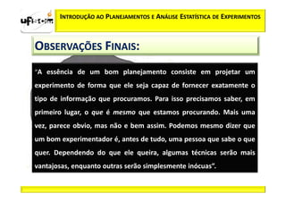 INTRODUÇÃO AO PLANEJAMENTOS E ANÁLISE ESTATÍSTICA DE EXPERIMENTOS



OBSERVAÇÕES FINAIS:
“A essência de um bom planejamento consiste em projetar um
experimento de forma que ele seja capaz de fornecer exatamente o
tipo de informação que procuramos. Para isso precisamos saber, em
primeiro lugar, o que é mesmo que estamos procurando. Mais uma
vez, parece obvio, mas não e bem assim. Podemos mesmo dizer que
um bom experimentador é, antes de tudo, uma pessoa que sabe o que
quer. Dependendo do que ele queira, algumas técnicas serão mais
vantajosas, enquanto outras serão simplesmente inócuas”.
 
