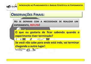 INTRODUÇÃO AO PLANEJAMENTOS E ANÁLISE ESTATÍSTICA DE EXPERIMENTOS



OBSERVAÇÕES FINAIS:
 AO SE DEPARAR COM A NECESSIDADE DE REALIZAR UM
 EXPERIMENTO, REFLITA!


  O que eu gostaria de ficar sabendo quando o
  experimento tiver terminado?

  Se você não sabe para onde está indo, vai terminar
  chegando a outro lugar!
 