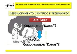 INTRODUÇÃO AO PLANEJAMENTOS E ANÁLISE ESTATÍSTICA DE EXPERIMENTOS



DESENVOLVIMENTO CIENTÍFICO E TECNOLÓGICO
                       ESTATÍSTICA

             COMO OBTER “DADOS”?




            COMO ANALISAR “DADOS”?
 