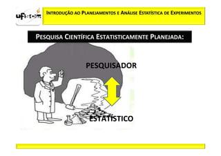 INTRODUÇÃO AO PLANEJAMENTOS E ANÁLISE ESTATÍSTICA DE EXPERIMENTOS



PESQUISA CIENTÍFICA ESTATISTICAMENTE PLANEJADA:


                   PESQUISADOR




                    ESTATÍSTICO
 