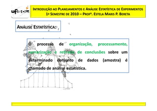 INTRODUÇÃO AO PLANEJAMENTOS E ANÁLISE ESTATÍSTICA DE EXPERIMENTOS
                1º SEMESTRE DE 2010 – PROFa. ESTELA MARIS P. BERETA


ANÁLISE ESTATÍSTICA:


     O     processo     de    organização,     processamento,
     sumarização e retirada de conclusões sobre um
     determinado conjunto de dados (amostra) é
     chamado de análise estatística.
 
