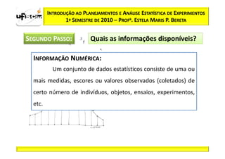 INTRODUÇÃO AO PLANEJAMENTOS E ANÁLISE ESTATÍSTICA DE EXPERIMENTOS
                1º SEMESTRE DE 2010 – PROFa. ESTELA MARIS P. BERETA


SEGUNDO PASSO:            Quais as informações disponíveis?

  INFORMAÇÃO NUMÉRICA:
           Um conjunto de dados estatísticos consiste de uma ou
  mais medidas, escores ou valores observados (coletados) de
  certo número de indivíduos, objetos, ensaios, experimentos,
  etc.
 
