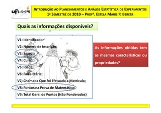 INTRODUÇÃO AO PLANEJAMENTOS E ANÁLISE ESTATÍSTICA DE EXPERIMENTOS
                    1º SEMESTRE DE 2010 – PROFa. ESTELA MARIS P. BERETA

Quais as informações disponíveis?

V1: Identificador
V2: Número de Inscrição;                        As informações obtidas tem
V3: Sexo;                                       as mesmas características ou
V4: Curso;
                                                propriedades?
V5: Idade;
V6: Faixa Etária;
V7: Chamada Que foi Efetuada a Matricula;
V8: Pontos na Prova de Matemática;
V9: Total Geral de Pontos (Não Ponderados)
 