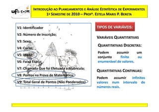 INTRODUÇÃO AO PLANEJAMENTOS E ANÁLISE ESTATÍSTICA DE EXPERIMENTOS
                    1º SEMESTRE DE 2010 – PROFa. ESTELA MARIS P. BERETA


V1: Identificador                                 TIPOS DE VARIÁVEIS:
                                                           VARIÁVEIS:
V2: Número de Inscrição;
                                                  VARIÁVEIS QUANTITATIVAS
V3: Sexo;
                                                  QUANTITATIVAS DISCRETAS:
V4: Curso;
                                                  Podem     assumir      um
V5: Idade;
                                                  conjunto     finito     ou
V6: Faixa Etária;                                 enumerável de valores.
V7: Chamada Que foi Efetuada a Matricula;
                                                  QUANTITATIVAS CONTINUAS:
V8: Pontos na Prova de Matemática;
                                                  Podem     assumir infinitos
V9: Total Geral de Pontos (Não Ponderados)        valores num intervalo de
                                                  números reais.
 