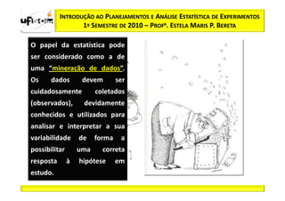 INTRODUÇÃO AO PLANEJAMENTOS E ANÁLISE ESTATÍSTICA DE EXPERIMENTOS
                  1º SEMESTRE DE 2010 – PROFa. ESTELA MARIS P. BERETA

O papel da estatística pode
ser considerado como a de
uma “mineração de dados”.
Os     dados        devem        ser
cuidadosamente           coletados
(observados),       devidamente
conhecidos e utilizados para
analisar e interpretar a sua
variabilidade      de    forma    a
possibilitar       uma     correta
resposta       à   hipótese      em
estudo.
 