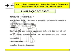 INTRODUÇÃO AO PLANEJAMENTOS E ANÁLISE ESTATÍSTICA DE EXPERIMENTOS
              1º SEMESTRE DE 2010 – PROFa. ESTELA MARIS P. BERETA

              SUMARIZAÇÃO DOS DADOS

DISTRIBUIÇÃO DE FREQÜÊNCIAS:
Apresenta os dados observados, o que pode também ser considerada
uma sumarização dos mesmos.
OBJETIVO:
Obter valores que possam representar cada uma das variáveis em
estudo. Esses valores devem ser representativos dos dados
observados.
TIPOS DE MEDIDAS:
Locação e dispersão dos dados.
 