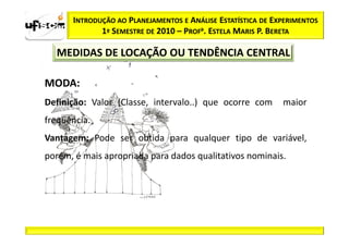 INTRODUÇÃO AO PLANEJAMENTOS E ANÁLISE ESTATÍSTICA DE EXPERIMENTOS
             1º SEMESTRE DE 2010 – PROFa. ESTELA MARIS P. BERETA

  MEDIDAS DE LOCAÇÃO OU TENDÊNCIA CENTRAL

MODA:
Definição: Valor (Classe, intervalo..) que ocorre com        maior
freqüência.
Vantagem: Pode ser obtida para qualquer tipo de variável,
porém, é mais apropriada para dados qualitativos nominais.
 