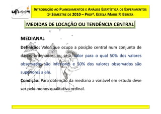 INTRODUÇÃO AO PLANEJAMENTOS E ANÁLISE ESTATÍSTICA DE EXPERIMENTOS
              1º SEMESTRE DE 2010 – PROFa. ESTELA MARIS P. BERETA

   MEDIDAS DE LOCAÇÃO OU TENDÊNCIA CENTRAL

MEDIANA:
Definição: Valor que ocupa a posição central num conjunto de
dados ordenados, ou seja, valor para o qual 50% dos valores
observados são inferiores e 50% dos valores observados são
superiores a ele.
Condição: Para obtenção da mediana a variável em estudo deve
ser pelo menos qualitativa ordinal.
 