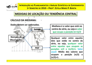INTRODUÇÃO AO PLANEJAMENTOS E ANÁLISE ESTATÍSTICA DE EXPERIMENTOS
               1º SEMESTRE DE 2010 – PROFa. ESTELA MARIS P. BERETA

    MEDIDAS DE LOCAÇÃO OU TENDÊNCIA CENTRAL

CÁLCULO DA MEDIANA:
Dados devem ser ordenados.
                                        Mediana é o valor que está no
                      ÍMPAR             centro da série, ou seja o valor
                                         que ocupa a posição (n+1)/2

Número de                               Qualquer valor entre aqueles
Observações                             dois que estão no centro da
                                        série, ou seja, qualquer valor
                                        entre aqueles que ocupam as
                       PAR              posições n/2 e (n/2)+1. Valor
                                        usual: Média dos valores que
                                        ocupam a posição (n/2) e
                                        (n/2)+1.
 