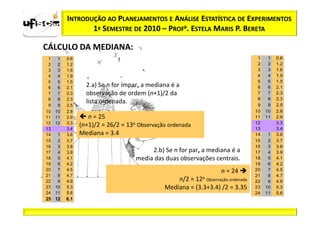 INTRODUÇÃO AO PLANEJAMENTOS E ANÁLISE ESTATÍSTICA DE EXPERIMENTOS
                 1º SEMESTRE DE 2010 – PROFa. ESTELA MARIS P. BERETA

CÁLCULO DA MEDIANA:
 1    1   0.6                                                                      1    1   0.6
 2    2   1.2                                                                      2    2   1.2
 3    3   1.6                                                                      3    3   1.6
 4    4   1.9                                                                      4    4   1.9
 5    5   1.5                                                                      5    5   1.5
 6    6   2.1     2.a) Se n for ímpar, a mediana é a                               6    6   2.1
 7    7   2.3     observação de ordem (n+1)/2 da                                   7    7   2.3
 8    8   2.3                                                                      8    8   2.3
 9    9   2.5
                  lista ordenada.                                                  9    9   2.5
10   10   2.8                                                                     10   10   2.8
11   11   2.9      n = 25                                                         11   11   2.9
12   12   3.3                                                                     12        3.3
                (n+1)/2 = 26/2 = 13a Observação ordenada                          13        3.4
13        3.4
14    1   3.6   Mediana = 3.4                                                     14    1   3.6
15    2   3.7                                                                     15    2   3.7
16    3   3.8                                                                     16    3   3.8
17    4   3.9                            2.b) Se n for par, a mediana é a         17    4   3.9
18    5   4.1                       media das duas observações centrais.          18    5   4.1
19    6   4.2                                                                     19    6   4.2
20    7   4.5                                                       n = 24        20    7   4.5
21    8   4.7                                                                     21    8   4.7
22    9   4.9                                     n/2 = 12a Observação ordenada   22    9   4.9
23   10   5.3                                 Mediana = (3.3+3.4) /2 = 3.35       23   10   5.3
24   11   5.6                                                                     24   11   5.6
25 12     6.1
 