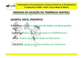 INTRODUÇÃO AO PLANEJAMENTOS E ANÁLISE ESTATÍSTICA DE EXPERIMENTOS
             1º SEMESTRE DE 2010 – PROFa. ESTELA MARIS P. BERETA

  MEDIDAS DE LOCAÇÃO OU TENDÊNCIA CENTRAL

QUARTIS, DECIS, PERCENTIS:

A mediana divide o conjunto de dados em duas partes.

QUARTIS: divide o conjunto de dados em QUATRO partes.

 DECIS: divide o conjunto de dados em DEZ partes.

 PERCENTIS: divide o conjunto de dados em CEM partes.
 