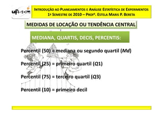 INTRODUÇÃO AO PLANEJAMENTOS E ANÁLISE ESTATÍSTICA DE EXPERIMENTOS
             1º SEMESTRE DE 2010 – PROFa. ESTELA MARIS P. BERETA

  MEDIDAS DE LOCAÇÃO OU TENDÊNCIA CENTRAL

     MEDIANA, QUARTIS, DECIS, PERCENTIS:

Percentil (50) = mediana ou segundo quartil (Md)

Percentil (25) = primeiro quartil (Q1)

Percentil (75) = terceiro quartil (Q3)

Percentil (10) = primeiro decil
 