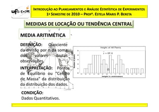 INTRODUÇÃO AO PLANEJAMENTOS E ANÁLISE ESTATÍSTICA DE EXPERIMENTOS
             1º SEMESTRE DE 2010 – PROFa. ESTELA MARIS P. BERETA

  MEDIDAS DE LOCAÇÃO OU TENDÊNCIA CENTRAL

MEDIA ARITIMÉTICA
DEFINIÇÃO: Quociente
da divisão por n da soma
                                              x = 69 . 6
dos     valores    destas
observações.
INTERPRETAÇÃO: Pontos
de Equilíbrio ou “Centro
de Massa” da distribuição
da distribuição dos dados.
CONDIÇÃO:
Dados Quantitativos.
 
