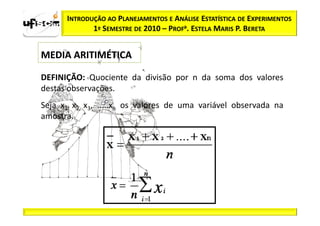 INTRODUÇÃO AO PLANEJAMENTOS E ANÁLISE ESTATÍSTICA DE EXPERIMENTOS
             1º SEMESTRE DE 2010 – PROFa. ESTELA MARIS P. BERETA


MEDIA ARITIMÉTICA

DEFINIÇÃO: Quociente da divisão por n da soma dos valores
destas observações.
Seja x1, x2, x3, .....xn os valores de uma variável observada na
amostra.
 