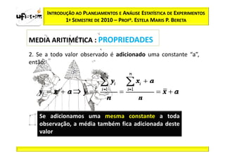 INTRODUÇÃO AO PLANEJAMENTOS E ANÁLISE ESTATÍSTICA DE EXPERIMENTOS
             1º SEMESTRE DE 2010 – PROFa. ESTELA MARIS P. BERETA


MEDIA ARITIMÉTICA : PROPRIEDADES
2. Se a todo valor observado é adicionado uma constante “a”,
então:




   Se adicionamos uma mesma constante a toda
   observação, a média também fica adicionada deste
   valor
 