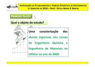 INTRODUÇÃO AO PLANEJAMENTOS E ANÁLISE ESTATÍSTICA DE EXPERIMENTOS
             1º SEMESTRE DE 2010 – PROFa. ESTELA MARIS P. BERETA


PRIMEIRO PASSO:

Qual o objeto do estudo?

              Uma        caracterização         dos
              alunos ingressos nos cursos
              de Engenharia Química e
              Engenharia de Materiais na
              UFSCar no ano de 2009.
 