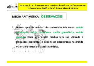 INTRODUÇÃO AO PLANEJAMENTOS E ANÁLISE ESTATÍSTICA DE EXPERIMENTOS
             1º SEMESTRE DE 2010 – PROFa. ESTELA MARIS P. BERETA


MEDIA ARITIMÉTICA : OBSERVAÇÕES


1. Outros tipos de médias são conhecidos tais como: média
   ponderada, média harmônica, média geométrica, média
   aparada. Cada uma destas médias tem sua utilizada e
   aplicações específicas e podem ser encontradas na grande
   maioria de textos de Estatística Básica.
 