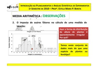 INTRODUÇÃO AO PLANEJAMENTOS E ANÁLISE ESTATÍSTICA DE EXPERIMENTOS
             1º SEMESTRE DE 2010 – PROFa. ESTELA MARIS P. BERETA

MEDIA ARITIMÉTICA : OBSERVAÇÕES
2. O impacto de outros fatores no cálculo de uma medida de
   locação:
                                           Aqui a forma da distribuição
                                           da altura de plantas é
                                           aparentemente irregular .
                                           Por quê?


                                            Temos neste conjunto de
                                            dados mais do que uma
                                            espécie de plantas ou
                                            fenótipo?
 