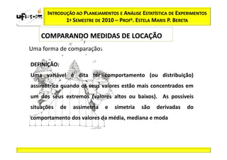 INTRODUÇÃO AO PLANEJAMENTOS E ANÁLISE ESTATÍSTICA DE EXPERIMENTOS
             1º SEMESTRE DE 2010 – PROFa. ESTELA MARIS P. BERETA

    COMPARANDO MEDIDAS DE LOCAÇÃO
Uma forma de comparação:

DEFINIÇÃO:
DEFINIÇÃO:
Uma variável é dita ter comportamento (ou distribuição)
assimétrica quando os seus valores estão mais concentrados em
um dos seus extremos (valores altos ou baixos). As possíveis
situações    de   assimetria   e   simetria   são   derivadas   do
comportamento dos valores da média, mediana e moda
 