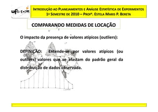 INTRODUÇÃO AO PLANEJAMENTOS E ANÁLISE ESTATÍSTICA DE EXPERIMENTOS
              1º SEMESTRE DE 2010 – PROFa. ESTELA MARIS P. BERETA

      COMPARANDO MEDIDAS DE LOCAÇÃO

O impacto da presença de valores atípicos (outliers):


DEFINIÇÃO:      Entende-se por valores atípicos (ou
outliers) valores que se afastam do padrão geral da
distribuição de dados observada.
 