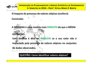 INTRODUÇÃO AO PLANEJAMENTOS E ANÁLISE ESTATÍSTICA DE EXPERIMENTOS
              1º SEMESTRE DE 2010 – PROFa. ESTELA MARIS P. BERETA

O impacto da presença de valores atípicos (outliers):

Conclusão:


A MEDIANA é uma medida mais ROBUSTA do que a MÉDIA

DEFINIÇÃO:
Uma medida é dita ser ROBUSTA se o seu valor não é
impactado pela presença de valores atípicos no conjuntos
de dados observados.

       QUESTÃO: Como identificar valores atípicos?
 